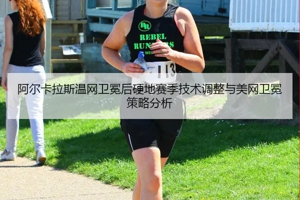 阿尔卡拉斯温网卫冕后硬地赛季技术调整与美网卫冕策略分析